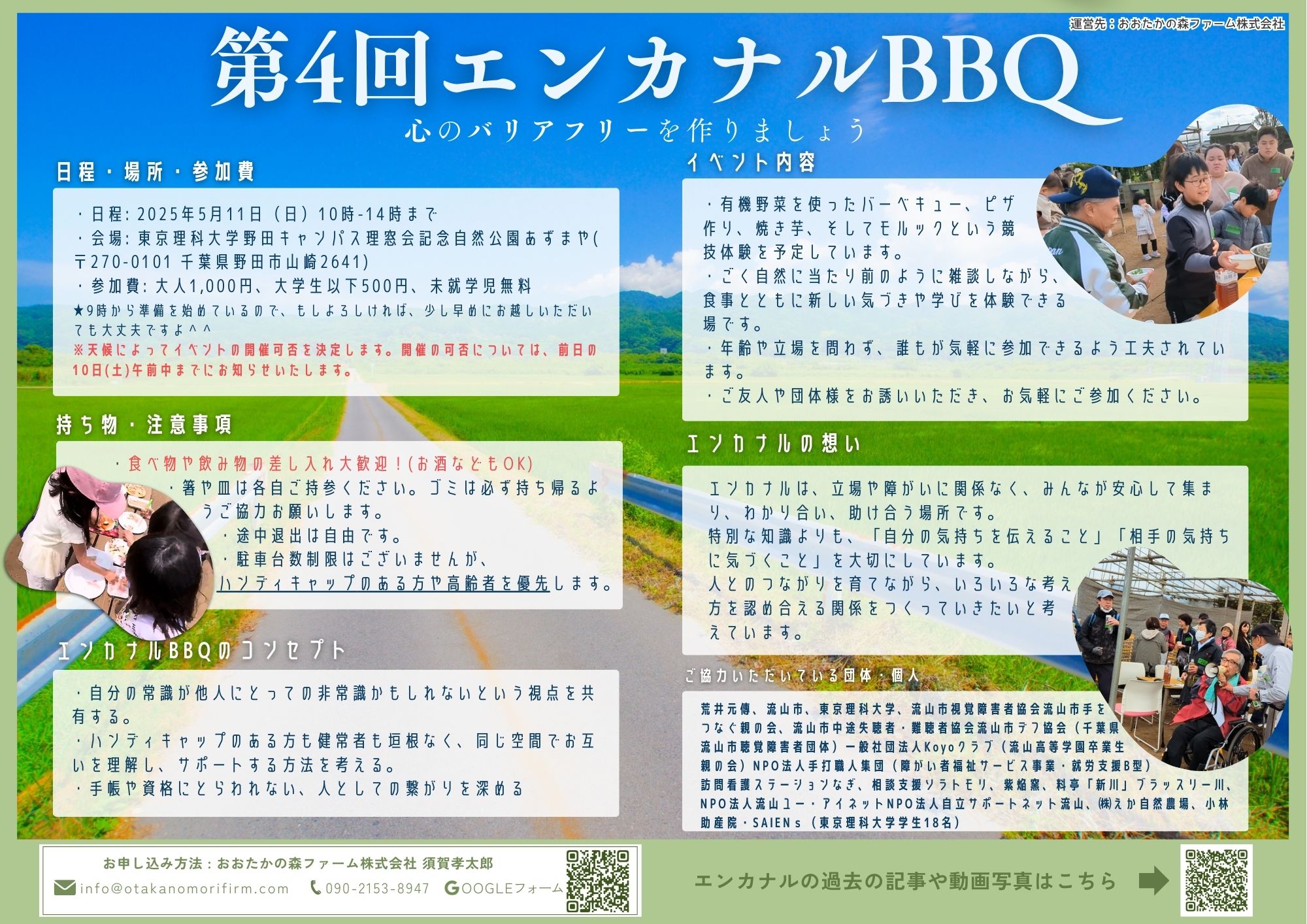 第４回エンカナルバーベキュー　心のバリアフリーを作りましょう 日程・場所・参加費については、・日程: 2025年5月11日（日）10時-14時まで ・会場: 東京理科大学野田キャンパス理窓会記念自然公園あずまや( 〒270-0101 千葉県野田市山崎2641) ・参加費: 大人1,000円、大学生以下500円、未就学児無料　 ※9時から準備を始めているので、もしよろしければ、少し早めにお越しいただいても大丈夫ですよ ※天候によってイベントの開催可否を決定します。開催の可否については、前日の10日(土)午前中までにお知らせいたします。 持ち物・注意事項 ・食べ物や飲み物の差し入れ大歓迎！(お酒などもOK) ・箸や皿は各自ご持参ください。ゴミは必ず持ち帰るようご協力お願いします。 ・途中退出は自由です。 ・駐車台数制限はございませんが、 ハンディキャップのある方や高齢者を優先します。 エンカナルBBQのコンセプト ・自分の常識が他人にとっての非常識かもしれないという視点を共有する。 ・ハンディキャップのある方も健常者も垣根なく、同じ空間でお互いを理解し、サポートする方法を考える。 ・手帳や資格にとらわれない、人としての繋がりを深める イベント内容 ・有機野菜を使ったバーベキュー、ピザ 作り、焼き芋、そしてモルックという競 技体験を予定しています。 ・ごく自然に当たり前のように雑談しながら、 食事とともに新しい気づきや学びを体験できる 場です。 ・年齢や立場を問わず、誰もが気軽に参加できるよう工夫されています。 ・ご友人や団体様をお誘いいただき、お気軽にご参加ください。 エンカナルの想い エンカナルは、立場や障がいに関係なく、みんなが安心して集まり、わかり合い、助け合う場所です。 特別な知識よりも、「自分の気持ちを伝えること」「相手の気持ちに気づくこと」を大切にしています。 人とのつながりを育てながら、いろいろな考え 方を認め合える関係をつくっていきたいと考 えています。 お申し込み方法 : おおたかの森ファーム株式会社 須賀孝太郎 メールの場合、info@otakanomorifirm.com 電話の場合、090-2153-8947 ご協力いただいている団体・個人 荒井元傳、流山市、東京理科大学、流山市視覚障害者協会流山市手を つなぐ親の会、流山市中途失聴者・難聴者協会流山市デフ協会（千葉県 流山市聴覚障害者団体）一般社団法人Koyoクラブ（流山高等学園卒業生 親の会）NPO法人手打職人集団（障がい者福祉サービス事業・就労支援B型） 訪問看護ステーションなぎ、相談支援ソラトモリ、紫焔窯、料亭「新川」ブラッスリー川、NPO法人流山ユー・アイネットNPO法人自立サポートネット流山、㈱えか自然農場、小林助産院SAIENｓ（東京理科大学学生18名） 運営先：おおたかの森ファーム株式会社