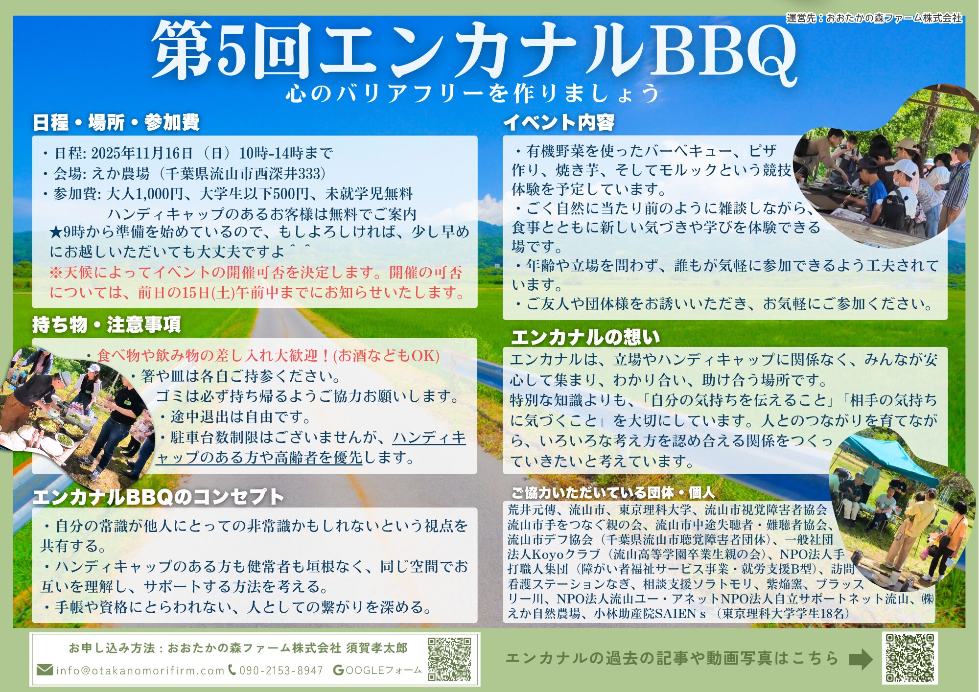 第4回エンカナルバーベキュー 心のバリアフリーを作りましょう 日程・場所・参加費については、・日程: 2025年5月11日(日)10時-14時まで ・・日程: 2025年11月16日(日)10時-14時まで・会場: えか農場(千葉県流山市西深井333)・参加費: 大人1,000円、大学生以下500円、未就学児無料 ハンディキャップのあるお客様は無料でご案内  ※9時から準備を始めているので、もしよろしければ、少し早めにお越しいただいても大丈夫ですよ ※天候によってイベントの開催可否を決定します。開催の可否については、前日の15日(土)午前中までにお知らせいたします。 持ち物・注意事項 ・食べ物や飲み物の差し入れ大歓迎!(お酒などもOK) ・箸や皿は各自ご持参ください。ゴミは必ず持ち帰るようご協力お願いします。 ・途中退出は自由です。 ・駐車台数制限はございませんが、 ハンディキャップのある方や高齢者を優先します。 エンカナルBBQのコンセプト ・自分の常識が他人にとっての非常識かもしれないという視点を共有する。 ・ハンディキャップのある方も健常者も垣根なく、同じ空間でお互いを理解し、サポートする方法を考える。 ・手帳や資格にとらわれない、人としての繋がりを深める イベント内容 ・有機野菜を使ったバーベキュー、ピザ 作り、焼き芋、そしてモルックという競 技体験を予定しています。 ・ごく自然に当たり前のように雑談しながら、 食事とともに新しい気づきや学びを体験できる 場です。 ・年齢や立場を問わず、誰もが気軽に参加できるよう工夫されています。 ・ご友人や団体様をお誘いいただき、お気軽にご参加ください。 エンカナルの想い エンカナルは、立場や障がいに関係なく、みんなが安心して集まり、わかり合い、助け合う場所です。 特別な知識よりも、「自分の気持ちを伝えること」「相手の気持ちに気づくこと」を大切にしています。 人とのつながりを育てながら、いろいろな考え 方を認め合える関係をつくっていきたいと考 えています。 お申し込み方法 : おおたかの森ファーム株式会社 須賀孝太郎 メールの場合、info@otakanomorifirm.com 電話の場合、090-2153-8947 ご協力いただいている団体・個人 荒井元傳、流山市、東京理科大学、流山市視覚障害者協会流山市手を つなぐ親の会、流山市中途失聴者・難聴者協会流山市デフ協会(千葉県 流山市聴覚障害者団体)一般社団法人Koyoクラブ(流山高等学園卒業生 親の会)NPO法人手打職人集団(障がい者福祉サービス事業・就労支援B型) 訪問看護ステーションなぎ、相談支援ソラトモリ、紫焔窯、ブラッスリー川、NPO法人流山ユー・アイネットNPO法人自立サポートネット流山、㈱えか自然農場、小林助産院SAIENs(東京理科大学学生18名) 運営先:おおたかの森ファーム株式会社